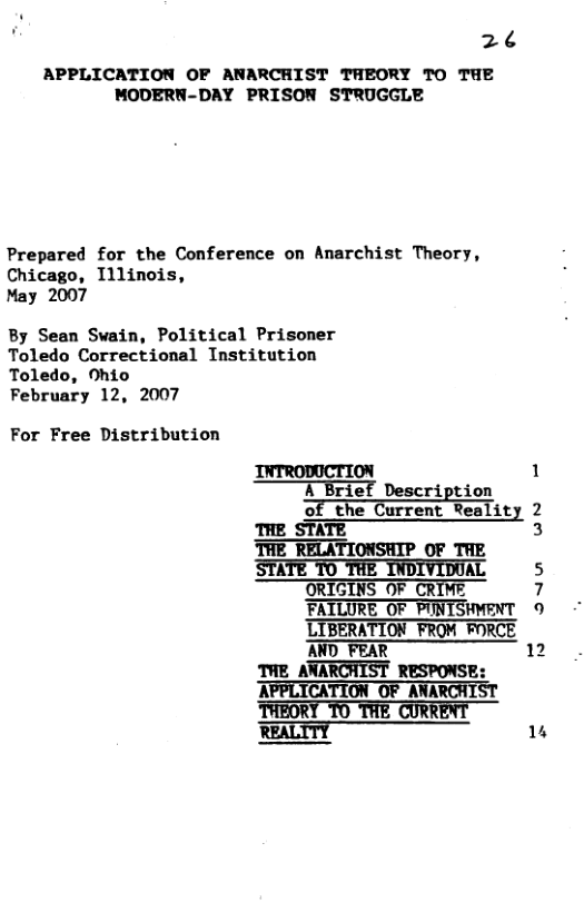 26 APPLICATION OF ANARCHIST THEORY TO THE ’MODERN-DAY PRISON STRUGGLE Prepared for the Conference on Anarchist Theory, Chicago, Illinois, May 2007 By Sean Swain, Political Prisonmer Toledo Correctional Institution Toledo, Ohio February 12, 2007 For Free Distribution INTRODUCTION 1 A Brief Description T A Brief of the Current Reality 2 THE_STATE 3 THE RELATIONSHIP OF THE STATE T0 THE INDIVIDOAL 5 ORIGINS OF CRIME 7 9 FATLURE_OF PUNTSHMENT ’LIBERATION_FROM FORCE AND FEAR 12 THE_ANARCHIST RESPONSE: APPLICATION OF ANARCHIST REALTTY 14
